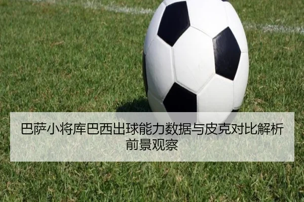 巴萨小将库巴西出球能力数据与皮克对比解析前景观察