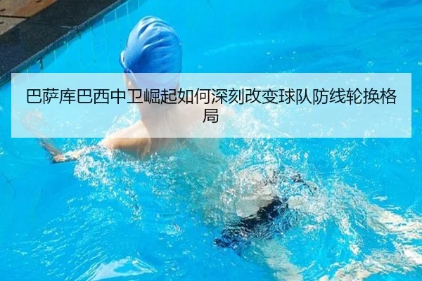 巴萨库巴西中卫崛起如何深刻改变球队防线轮换格局