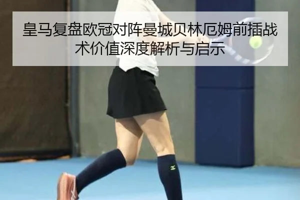 皇马复盘欧冠对阵曼城贝林厄姆前插战术价值深度解析与启示