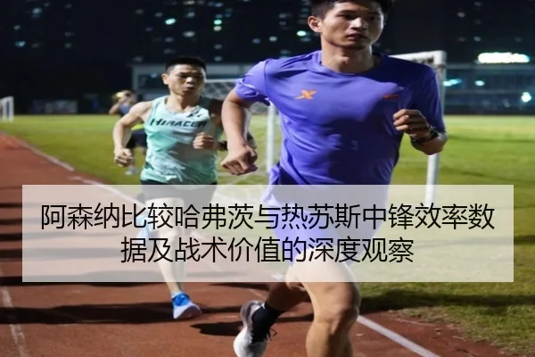 阿森纳比较哈弗茨与热苏斯中锋效率数据及战术价值的深度观察