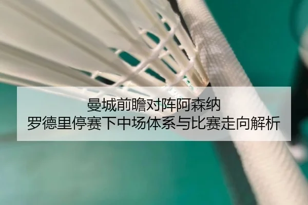 曼城前瞻对阵阿森纳 罗德里停赛下中场体系与比赛走向解析