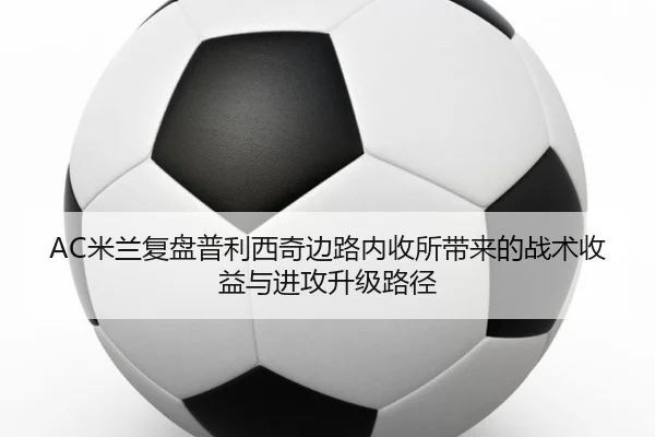 AC米兰复盘普利西奇边路内收所带来的战术收益与进攻升级路径
