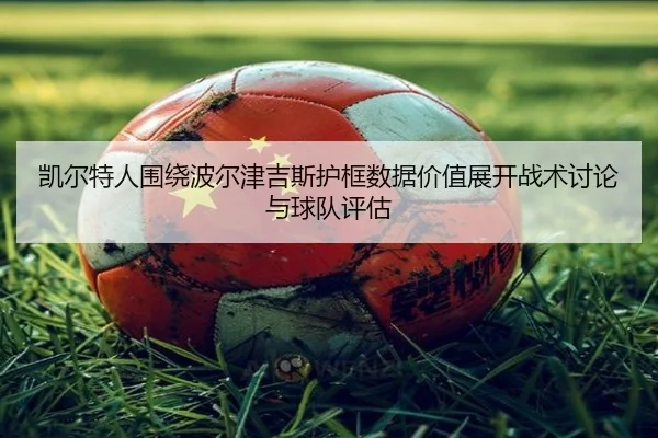 凯尔特人围绕波尔津吉斯护框数据价值展开战术讨论与球队评估