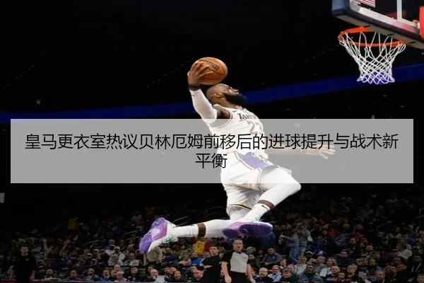 皇马更衣室热议贝林厄姆前移后的进球提升与战术新平衡