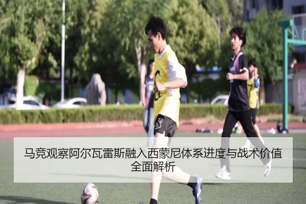 马竞观察阿尔瓦雷斯融入西蒙尼体系进度与战术价值全面解析