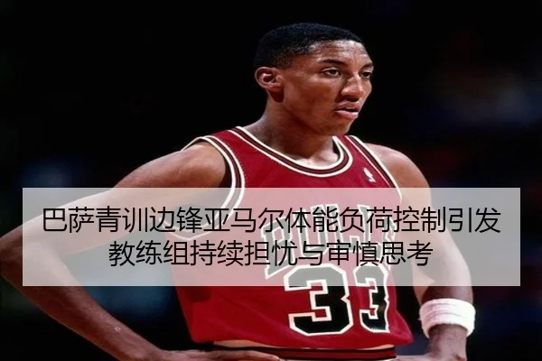 巴萨青训边锋亚马尔体能负荷控制引发教练组持续担忧与审慎思考