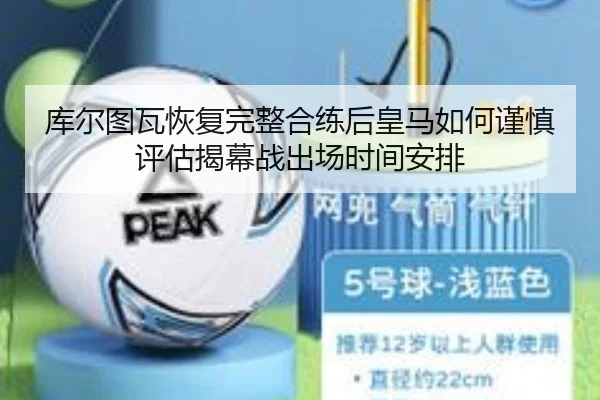库尔图瓦恢复完整合练后皇马如何谨慎评估揭幕战出场时间安排