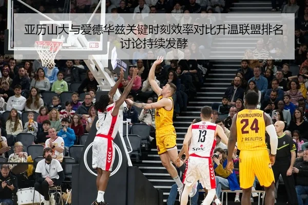 亚历山大与爱德华兹关键时刻效率对比升温联盟排名讨论持续发酵